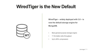 WiredTiger is the New Default
WiredTiger – widely deployed with 3.0 – is
now the default storage engine for
MongoDB.
• Best general purpose storage engine
• 7-10x better write throughput
• Up to 80% compression
 