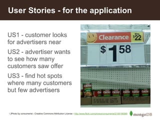 User Stories - for the application 
US1 - customer looks 
for advertisers near 
US2 - advertiser wants 
to see how many 
customers saw offer 
US3 - find hot spots 
where many customers 
but few advertisers 
12 
Photo by consumerist - Creative Commons Attribution License - http://www.flickr.com/photos/consumerist/2158190589 
 