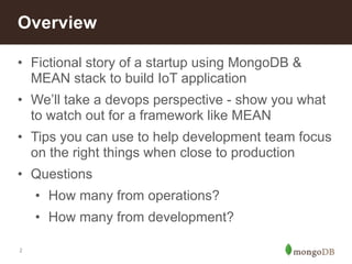 Overview 
• Fictional story of a startup using MongoDB & 
MEAN stack to build IoT application 
• We’ll take a devops perspective - show you what 
to watch out for a framework like MEAN 
• Tips you can use to help development team focus 
on the right things when close to production 
• Questions 
• How many from operations? 
• How many from development? 
2 
 