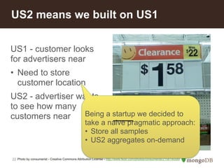US2 means we built on US1 
US1 - customer looks 
for advertisers near 
• Need to store 
customer location 
US2 - advertiser wants 
to see how many 
customers near 
22 
Being a startup we decided to 
take a naive pragmatic approach: 
• Store all samples 
• US2 aggregates on-demand 
Photo by consumerist - Creative Commons Attribution License - http://www.flickr.com/photos/consumerist/2158190589 
 