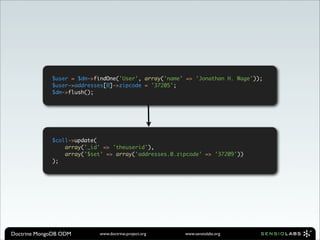 $user = $dm->findOne('User', array('name' => 'Jonathan H. Wage'));
             $user->addresses[0]->zipcode = '37205';
             $dm->flush();




             $coll->update(
                 array('_id' => 'theuserid'),
                 array('$set' => array('addresses.0.zipcode' => '37209'))
             );




Doctrine MongoDB ODM       www.doctrine-project.org   www.sensiolabs.org
 