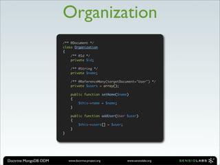 Organization
                       /** @Document */
                       class Organization
                       {
                           /** @Id */
                           private $id;

                            /** @String */
                            private $name;

                            /** @ReferenceMany(targetDocument="User") */
                            private $users = array();

                            public function setName($name)
                            {
                                $this->name = $name;
                            }

                            public function addUser(User $user)
                            {
                                $this->users[] = $user;
                            }
                       }




Doctrine MongoDB ODM       www.doctrine-project.org      www.sensiolabs.org
 