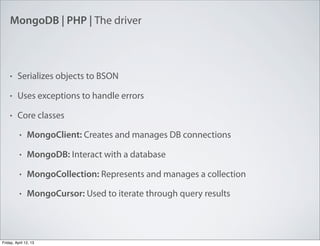 MongoDB | PHP | The driver
• Serializes objects to BSON
• Uses exceptions to handle errors
• Core classes
• MongoClient: Creates and manages DB connections
• MongoDB: Interact with a database
• MongoCollection: Represents and manages a collection
• MongoCursor: Used to iterate through query results
Friday, April 12, 13
 