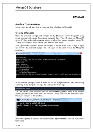 MongoDB Database
pg. 15
DATABASE
Database Create and Drop
In this lesson we will learn how to create and drop a Database in MongoDB.
Creating a Database
Open the command prompt and navigate to the /bin folder of the MongoDB using
the cd command and execute the command mongodb there. This will initiate the MongoDB
server. We have to keep this command prompt window alive, as this is running MongoDB.
To stop the MongoDB server, simply enter exit and press Enter.
Now, open another command prompt and navigate to the /bin folder of the MongoDB again
and execute the command mongo. This will open up the client to run the MongoDB
commands. 
In the command prompt window in which we ran the mongo command, after successfully
connecting to the mongodb, just type the command the following:
use database_name
This will create a new database with the name database_name if there is no database
already present with the same name. If a database already exists with the mentioned name,
then it just connects to that database. 
In the above picture, it creates a new database called mynewdatabase and will also connect
to the same.
 