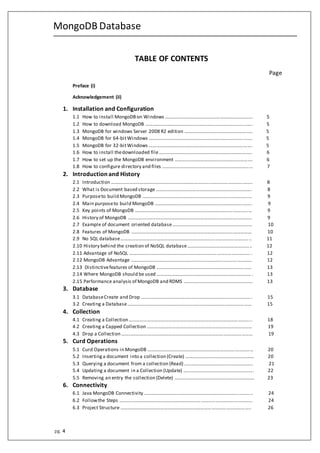 MongoDB Database
pg. 4
TABLE OF CONTENTS
Page
Preface (i)
Acknowledgement (ii)
1. Installation and Configuration
1.1 How to install MongoDBon Windows ……………………………………………………………… 5
1.2 How to download MongoDB ……………………………………………………………………………. 5
1.3 MongoDB for windows Server 2008 R2 edition ……………………………………………….. 5
1.4 MongoDB for 64-bitWindows …………………………………………………………………………. 5
1.5 MongoDB for 32-bitWindows …………………………………………………………………………. 5
1.6 How to install thedownloaded file………………………………………………………………….. 6
1.7 How to set up the MongoDB environment ………………………………………………………. 6
1.8 How to configure directory and files ………………………………………………………………… 7
2. Introduction and History
2.1 Introduction …………………………………………………………………………………………………….. 8
2.2 What is Document based storage ……………………………………………………………………. 8
2.3 Purposeto build MongoDB ……………………………………………………………………………… 9
2.4 Main purposeto build MongoDB …………………………………………………………………….. 9
2.5 Key points of MongoDB …………………………………………………………………………………… 9
2.6 History of MongoDB ………………………………………………………………………………………… 9
2.7 Example of document oriented database………………………………………………………… 10
2.8 Features of MongoDB ……………………………………………………………………………………… 10
2.9 No SQL database…………………………………………………………………………………………….. 11
2.10 History behind the creation of NoSQL database…………………………………………….. 12
2.11 Advantage of NoSQL ………………………………………………………………………………………. 12
2.12 MongoDB Advantage ……………………………………………………………………………………… 12
2.13 Distinctivefeatures of MongoDB …………………………………………………………………… 13
2.14 Where MongoDB should be used ……………………………………………………………………. 13
2.15 Performance analysis of MongoDB and RDMS ………………………………………………… 13
3. Database
3.1 DatabaseCreate and Drop ………………………………………………………………………………. 15
3.2 Creating a Database………………………………………………………………………………………… 15
4. Collection
4.1 Creating a Collection ……………………………………………………………………………………….. 18
4.2 Creating a Capped Collection …………………………………………………………………………… 19
4.3 Drop a Collection ……………………………………………………………………………………………… 19
5. Curd Operations
5.1 Curd Operations in MongoDB …………………………………………………………………………… 20
5.2 Insertinga document into a collection (Create) ………………………………………………… 20
5.3 Querying a document from a collection (Read) ………………………………………………… 21
5.4 Updating a document in a Collection (Update) …………………………………………………. 22
5.5 Removing an entry the collection (Delete) ………………………………………………………… 23
6. Connectivity
6.1 Java MongoDB Connectivity …………………………………………………………………………….. 24
6.2 Followthe Steps …….………………………………………………………………………………………… 24
6.3 Project Structure …………………………………………………………………………………………….. 26
 