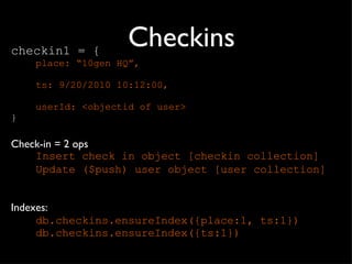 Checkins checkin1 = { place: “10gen HQ”, ts: 9/20/2010 10:12:00, userId: <objectid of user> } Check-in = 2 ops Insert check in object [checkin collection] Update ($push) user object [user collection] Indexes: db.checkins.ensureIndex({place:1, ts:1}) db.checkins.ensureIndex({ts:1}) 