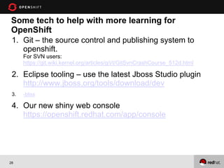Some tech to help with more learning for
OpenShift
 1. Git – the source control and publishing system to
    openshift.
      For SVN users:
      https://git.wiki.kernel.org/articles/g/i/t/GitSvnCrashCourse_512d.html

 2. Eclipse tooling – use the latest Jboss Studio plugin
    http://www.jboss.org/tools/download/dev
 3.   -bliss

 4. Our new shiny web console
    https://openshift.redhat.com/app/console




28
 