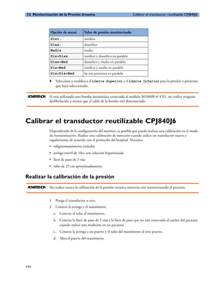 12 Monitorización de la Presión Invasiva                                    Calibrar el transductor reutilizable CPJ840J6



              Opción de menú           Valor de presión monitorizado
              Sist.                    sistólico
              Dias.                    diastólico
              Media                    medio
              Sis+Dias                 sistólico y diastólico en paralelo
              Dias+Med                 diastólico y medio en paralelo
              Sis+Med                  sistólico y medio en paralelo
              Sis+Dia+Med              las tres presiones en paralelo

              o    Seleccione y establezca el Límite Superior y el Límite Inferior para la presión o presiones
                   que haya seleccionado.

 A V R E CA
  D E TN I    Si está utilizando una bomba intraaórtica conectada al módulo M1006B nº C01, no realice ninguna
              desfibrilación a menos que el cable de la bomba esté desconectado.




Calibrar el transductor reutilizable CPJ840J6
              Dependiendo de la configuración del monitor, es posible que pueda realizar una calibración en el modo
              de monitorización. Realice una calibración de mercurio cuando utilice un transductor nuevo y
              regularmente de acuerdo con el protocolo del hospital. Necesita:
              • esfigmomanómetro estándar
              • jeringa estéril de 10cc con solución heparinizada
              • llave de paso de 3 vías
              • tubo de 25 cm aproximadamente.

Realizar la calibración de la presión
 A V R E CA
  D E TN I    No realice nunca la calibración de la presión invasiva mientras esté monitorizando al paciente.


              1    Ponga el transductor a cero.
              2    Conecte la jeringa y el manómetro.
                  a. Conecte el tubo al manómetro.
                  b. Conecte la llave de paso de 3 vías a la llave de paso que no esté conectada al catéter del paciente
                     cuando realice una medición en un paciente.
                  c. Conecte la jeringa a un puerto y el tubo del manómetro al otro puerto.
                  d. Abra el puerto del manómetro.




144
 