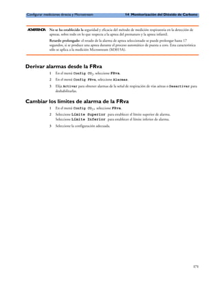 Configurar mediciones directa y Microstream                       14 Monitorización del Dióxido de Carbono



A V R E CA
 D E TN I     No se ha establecido la seguridad y eficacia del método de medición respiratoria en la detección de
              apneas, sobre todo en lo que respecta a la apnea del prematuro y la apnea infantil.
              Retardo prolongado: el retado de la alarma de apnea seleccionado se puede prolongar hasta 17
              segundos, si se produce una apnea durante el proceso automático de puesta a cero. Esta característica
              sólo se aplica a la medición Microstream (M3015A).



Derivar alarmas desde la FRva
              1   En el menú Config CO2, seleccione FRva.
              2   En el menú Config FRva, seleccione Alarmas.
              3   Elija Activar para obtener alarmas de la señal de respiración de vías aéreas o Desactivar para
                  deshabilitarlas.

Cambiar los límites de alarma de la FRva
              1   En el menú Config CO2, seleccione FRva.
              2   Seleccione Límite Superior para establecer el límite superior de alarma.
                  Seleccione Límite Inferior para establecer el límite inferior de alarma.
              3   Seleccione la configuración adecuada.




                                                                                                                    171
 