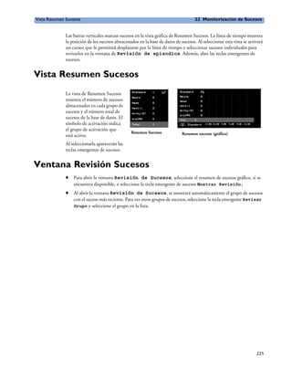 Vista Resumen Sucesos                                                               22 Monitorización de Sucesos


              Las barras verticales marcan sucesos en la vista gráfica de Resumen Sucesos. La línea de tiempo muestra
              la posición de los sucesos almacenados en la base de datos de sucesos. Al seleccionar esta vista se activará
              un cursor que le permitirá desplazarse por la línea de tiempo y seleccionar sucesos individuales para
              revisarlos en la ventana de Revisión de episodios. Además, abre las teclas emergentes de
              sucesos.


Vista Resumen Sucesos
              La vista de Resumen Sucesos
              muestra el número de sucesos
              almacenados en cada grupo de
              sucesos y el número total de
              sucesos de la base de datos. El
              símbolo de activación indica
              el grupo de activación que
                                                 Resumen Sucesos             Resumen sucesos (gráfico)
              está activo.
              Al seleccionarla aparecerán las
              teclas emergentes de sucesos.


Ventana Revisión Sucesos
              o   Para abrir la ventana Revisión de Sucesos, seleccione el resumen de sucesos gráfico, si se
                  encuentra disponible, o seleccione la tecla emergente de sucesos Mostrar Revisión.
              o   Al abrir la ventana Revisión de Sucesos, se mostrará automáticamente el grupo de sucesos
                  con el suceso más reciente. Para ver otros grupos de sucesos, seleccione la tecla emergente Revisar
                  Grupo y seleccione el grupo en la lista.




                                                                                                                      225
 