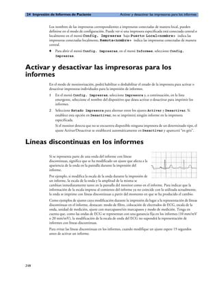 24 Impresión de Informes de Paciente                          Activar y desactivar las impresoras para los informes


            Los nombres de las impresoras correspondientes a impresoras conectadas de manera local, pueden
            definirse en el modo de configuración. Puede ver si una impresora especificada está conectada central o
            localmente en el menú Config. Impresras bajo Puerto: Local<nombre> indica las
            impresoras conectadas localmente, Remota<nombre> indica las impresoras conectadas de manera
            central.
            o   Para abrir el menú Config. Impresras, en el menú Informes, seleccione Config.
                Impresras.


Activar y desactivar las impresoras para los
informes
            En el modo de monitorización, podrá habilitar o deshabilitar el estado de la impresora para activar o
            desactivar impresoras individuales para la impresión de informes.
            1   En el menú Config. Impresras, seleccione Impresora y, a continuación, en la lista
                emergente, seleccione el nombre del dispositivo que desea activar o desactivar para imprimir los
                informes.
            2   Seleccione Estado Impresora para alternar entre los ajustes Activar y Desactivar. Si
                establece esta opción en Desactivar, no se imprimirá ningún informe en la impresora
                especificada.
                Si el monitor detecta que no se encuentra disponible ninguna impresora de un determinado tipo, el
                ajuste Activar/Desactivar se establecerá automáticamente en Desactivar y aparecerá “en gris”.


Líneas discontinuas en los informes
            Si se representa parte de una onda del informe con líneas
            discontinuas, significa que se ha modificado un ajuste que afecta a la
            apariencia de la onda en la pantalla durante la impresión del
            informe.
            Por ejemplo, si modifica la escala de la onda durante la impresión de
            un informe, la escala de la onda y la amplitud de la misma se
            cambian inmediatamente tanto en la pantalla del monitor como en el informe. Para indicar que la
            información de la escala impresa al comienzo del informe ya no coincide con la utilizada actualmente,
            la onda se imprime con líneas discontinuas a partir del momento en que se ha producido el cambio.
            Como ejemplos de ajustes cuya modificación durante la impresión da lugar a la representación de líneas
            discontinuas en el informe, destacan: modo de filtro, colocación de electrodos de ECG, escala de la
            onda, unidad de medición, ajuste con marcapasos/sin marcapasos y modo de medición. Tenga en
            cuenta que, como las ondas de ECG se representan con una ganancia fija en los informes (10 mm/mV
            o 20 mm/mV), la modificación de la escala de onda del ECG no supondrá la representación de
            informes con líneas discontinuas.
            Para evitar las líneas discontinuas en los informes, cuando modifique un ajuste espere 15 segundos
            antes de activar un informe.




248
 