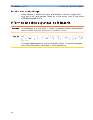 29 Uso de las Baterías                                                      Información sobre seguridad de la batería


Baterías con distinta carga
              Si las dos baterías de un monitor tienen distinta carga, el monitor lo compensará haciendo que la
              batería más llena se descargue más rápido. Para que esto suceda, el estado de la carga de ambas baterías
              no debe diferir en más de un 50%.


Información sobre seguridad de la batería
 A V R E CA
  D E TN I    No abra las baterías, no las arroje al fuego ni provoque con ellas un cortocircuito. Pueden encenderse,
              explotar, tener fugas de líquido o calentarse, provocando daños personales.



  P E A C N No las desmonte, no las caliente por encima de los 100 ºC ni las queme, para evitar el riesgo de fuego y
   RC U IÓ
            quemaduras. Mantenga las baterías fuera del alcance de los niños y en su embalaje original hasta que las
            vaya a utilizar.
              Si se produce una fuga de líquido de la batería, extráigala con cuidado. Evite el contacto con la piel.
              Limpie el compartimento de las baterías según las instrucciones indicadas.




274
 