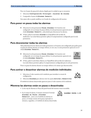 Poner en pausa o desactivar las alarmas                                                                3 Alarmas


               Para ver el ajuste de pausa de la alarma elegido para la unidad en que se encuentra:
               1   Seleccione Configuración Principal -> Ajustes de Alarma
               2   Compruebe el ajuste de Alarmas Desactv.
               Este ajuste sólo se puede modificar en el modo de configuración del monitor.

Para poner en pausa todas las alarmas
               o   Seleccione la tecla permanente Pausa Alarmas. Si el monitor está
                   configurado con un tiempo de pausa infinito, la tecla permanente aparecerá con el   Pausa
                   rótulo Alarmas Desactv.; selecciónela para desconectar las alarmas.                 Alarmas
               o   O bien, pulse la tecla básica Alarms en el SpeedPoint del servidor de
                   mediciones. Las teclas básicas permiten aplicar el comportamiento configurado para la tecla
                   permanente.

Para desconectar todas las alarmas
               Sólo podrá desactivar las alarmas de modo permanente si el monitor está configurado para poder poner
               en pausa las alarmas durante un tiempo infinito; en este caso, la tecla permanente aparecerá con el
               rótulo Alarmas Desactv.

               o   Seleccione la tecla permanente Pausa Alarmas. Si el monitor está
                   configurado con un tiempo de pausa infinito, la tecla permanente aparecerá con      Alarmas
                   el rótulo Alarmas Desactv.                                                          Desactv.
               o   O bien, pulse la tecla básica Alarms en el SpeedPoint del servidor de mediciones.
                   Las teclas básicas permiten aplicar el comportamiento configurado para la tecla permanente.
               Poner en pausa las alarmas durante un tiempo infinito es lo mismo que desconectarlas.

Para activar o desactivar alarmas de medición individuales
               1   Seleccione el valor numérico de la medición para introducir su menú de
                   configuración.
               2   Seleccione Alarmas para alternar entre los ajustes Activar y Desactivar.
               El símbolo de alarmas desactivadas aparecerá junto al valor numérico de la medición.

Mientras las alarmas están en pausa o desactivadas
               • La luz roja de Alarmas en Pausa del panel frontal del monitor estará encendida.

               • En el campo de alarma, el monitor mostrará el mensaje                   ALARMAS PAUSA 1:28
                 Alarmas en Pausa o Alarmas
                 Desactiv., junto con el símbolo de alarmas en
                 pausa y el tiempo restante de la pausa expresado en
                 minutos y segundos, o el símbolo de alarmas desactivadas.




                                                                                                                 33
 