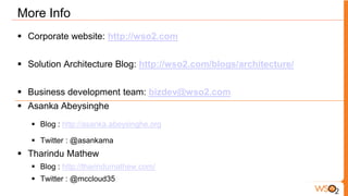 More Info
 Corporate website: http://wso2.com


 Solution Architecture Blog: http://wso2.com/blogs/architecture/


 Business development team: bizdev@wso2.com
 Asanka Abeysinghe
    Blog : http://asanka.abeysinghe.org

    Twitter : @asankama
 Tharindu Mathew
    Blog : http://tharindumathew.com/
    Twitter : @mccloud35
 