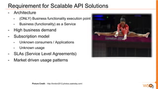 Requirement for Scalable API Solutions
-   Architecture
    -   (ONLY) Business functionality execution point
    -   Business (functionality) as a Service
-   High business demand
-   Subscription model
    -   Unknown consumers / Applications
    -   Unknown usage
-   SLAs (Service Level Agreements)
-   Market driven usage patterns




                Picture Credit : http://london2012.photos.usatoday.com/
 
