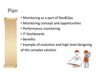 Plan
• Monitoring as a part of Dev&Ops
• Monitoring concept and opportunities
• Performance monitoring
• IT Dashboards
• Benefits
• Example of evolution and high level designing
of the complex solution
 