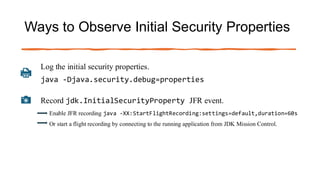 Ways to Observe Initial Security Properties
Log the initial security properties.
java -Djava.security.debug=properties
Record jdk.InitialSecurityProperty JFR event.
Enable JFR recording java -XX:StartFlightRecording:settings=default,duration=60s
Or start a flight recording by connecting to the running application from JDK Mission Control.
 