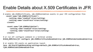 Enable Details about X.509 Certificates in JFR
# enable jdk.X509Certificate, jdk.X509Validation events in your JFR configuration file
<event name="jdk.X509Certificate">
<setting name="enabled">true</setting>
<setting name="stackTrace">true</setting>
</event>
<event name="jdk.X509Validation">
<setting name="enabled">true</setting>
<setting name="stackTrace">true</setting>
</event>
# or run jfr configure command in a terminal window
$JAVA_HOME/bin/jfr configure jdk.X509Certificate#enabled=true jdk.X509Validation#enabled=true
# or enable JFR events on application launch
java -XX:StartFlightRecording:settings=default,jdk.X509Certificate#enabled=true,
+jdk.X509Validation#enabled=true
 
