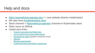 Help and docs
● https://prometheus-operator.dev/ <- new website (thanks metalmatze!)
● We also have troubleshooting docs
● Slack channel -> #prometheus-operator channel on Kubernetes slack
● Open issue on GitHub
● Useful docs links:
○ Custom resources and fields docs
○ List of metrics from kube-state-metrics
○ Runbooks for alerts (please contribute more!)
○ Alerting
○ Monitor external etcd
○ Customize kube prometheus experience
 