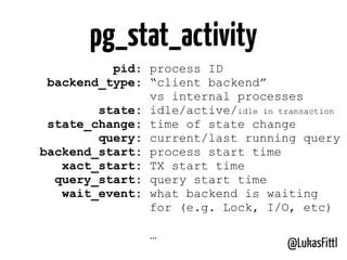 @LukasFittl
pg_stat_activity
pid: process ID
backend_type: “client backend”
vs internal processes
state: idle/active/idle in transaction
state_change: time of state change
query: current/last running query
backend_start: process start time
xact_start: TX start time
query_start: query start time
wait_event: what backend is waiting
for (e.g. Lock, I/O, etc)
…
 