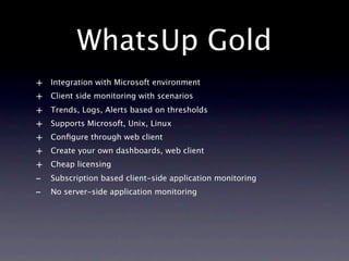 WhatsUp Gold
+   Integration with Microsoft environment
+   Client side monitoring with scenarios
+   Trends, Logs, Alerts based on thresholds
+   Supports Microsoft, Unix, Linux
+   Conﬁgure through web client
+   Create your own dashboards, web client
+   Cheap licensing
-   Subscription based client-side application monitoring
-   No server-side application monitoring
 