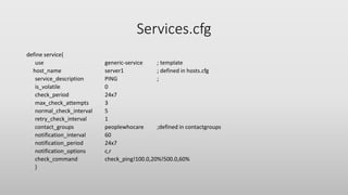 Services.cfg
define service{
use generic-service ; template
host_name server1 ; defined in hosts.cfg
service_description PING ;
is_volatile 0
check_period 24x7
max_check_attempts 3
normal_check_interval 5
retry_check_interval 1
contact_groups peoplewhocare ;defined in contactgroups
notification_interval 60
notification_period 24x7
notification_options c,r
check_command check_ping!100.0,20%!500.0,60%
}
 
