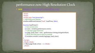  see https://developer.mozilla.org/ 
31 
<html> 
<head> 
<script type="text/javascript"> 
// Add load event listener. 
window.addEventListener("load", loadTime, false); 
function loadTime() { 
// Get current time. 
var now = window.performance.now(); 
// Calculate page load time. 
var page_load_time = now - performance.timing.navigationStart; 
// Write the load time to the F12 console. 
if (window.console) console.log(page_load_time); 
} 
</script> 
</head><body> 
<!- Main page body is here. --> </body> 
</html> 
 