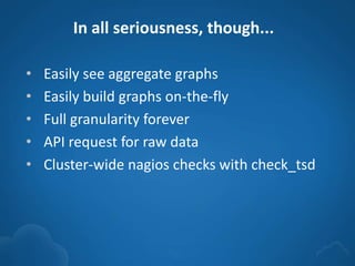 In all seriousness, though...
• Easily see aggregate graphs
• Easily build graphs on-the-fly
• Full granularity forever
• API request for raw data
• Cluster-wide nagios checks with check_tsd
 