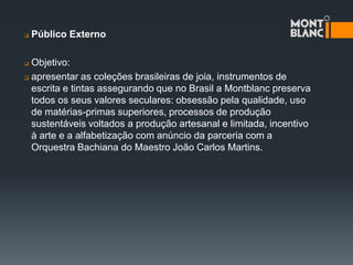    Público Externo

 Objetivo:
 apresentar as coleções brasileiras de joia, instrumentos de

  escrita e tintas assegurando que no Brasil a Montblanc preserva
  todos os seus valores seculares: obsessão pela qualidade, uso
  de matérias-primas superiores, processos de produção
  sustentáveis voltados a produção artesanal e limitada, incentivo
  à arte e a alfabetização com anúncio da parceria com a
  Orquestra Bachiana do Maestro João Carlos Martins.
 