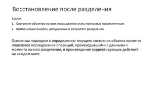 Восстановление после разделения
Задачи:
1. Состояние объектов на всех узлах должно стать полностью консистентным
2. Компенсация ошибок, допущенных в результате разделения
Основным подходом к определению текущего состояния объекта является
пошаговое исследование операций, происходившими с данными с
момента начала разделения, и произведение корректирующих действий
на каждом шаге.
 