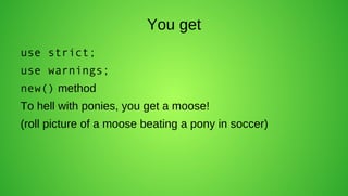 You get
use strict;
use warnings;
new() method
To hell with ponies, you get a moose!
(roll picture of a moose beating a pony in soccer)
 