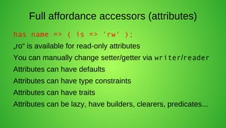Full affordance accessors (attributes)
has name => ( is => 'rw' );
„ro“ is available for read-only attributes
You can manually change setter/getter via writer/reader
Attributes can have defaults
Attributes can have type constraints
Attributes can have traits
Attributes can be lazy, have builders, clearers, predicates...
 