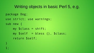 Writing objects in basic Perl 5, e.g.
package Dog;
use strict; use warnings;
sub new {
     my $class = shift;
     my $self   = bless {}, $class;
     return $self;
}
1;
 