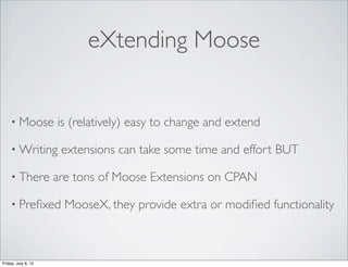 eXtending Moose


    • Moose          is (relatively) easy to change and extend

    • Writing         extensions can take some time and effort BUT

    • There          are tons of Moose Extensions on CPAN

    • Preﬁxed          MooseX, they provide extra or modiﬁed functionality



Friday, July 6, 12
 