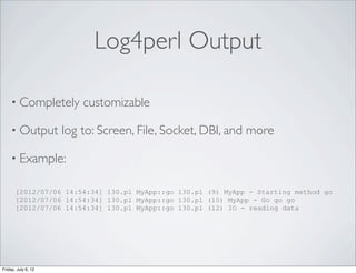 Log4perl Output

    • Completely         customizable

    • Output         log to: Screen, File, Socket, DBI, and more

    • Example:

       [2012/07/06 14:54:34] 130.pl MyApp::go 130.pl (9) MyApp - Starting method go
       [2012/07/06 14:54:34] 130.pl MyApp::go 130.pl (10) MyApp - Go go go
       [2012/07/06 14:54:34] 130.pl MyApp::go 130.pl (12) IO - reading data




Friday, July 6, 12
 