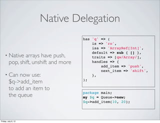 Native Delegation
                                        has 'q' => (
                                            is => 'ro',
                                            isa => 'ArrayRef[Int]',
                                            default => sub { [] },
    • Native     arrays have push,          traits => [qw/Array/],
         pop, shift, unshift and more       handles => {
                                                add_item => 'push',
                                                next_item => 'shift',
    • Can     now use:                      },
         $q->add_item                   );

         to add an item to
                                        package main;
         the queue                      my $q = Queue->new;
                                        $q->add_item(10, 20);




Friday, July 6, 12
 