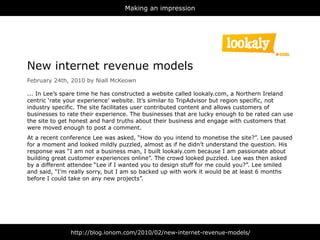 Making an impression




New internet revenue models
February 24th, 2010 by Niall McKeown

... In Lee’s spare time he has constructed a website called lookaly.com, a Northern Ireland
centric ‘rate your experience’ website. It’s similar to TripAdvisor but region specific, not
industry specific. The site facilitates user contributed content and allows customers of
businesses to rate their experience. The businesses that are lucky enough to be rated can use
the site to get honest and hard truths about their business and engage with customers that
were moved enough to post a comment.
At a recent conference Lee was asked, “How do you intend to monetise the site?”. Lee paused
for a moment and looked mildly puzzled, almost as if he didn’t understand the question. His
response was “I am not a business man, I built lookaly.com because I am passionate about
building great customer experiences online”. The crowd looked puzzled. Lee was then asked
by a different attendee “Lee if I wanted you to design stuff for me could you?”. Lee smiled
and said, “I’m really sorry, but I am so backed up with work it would be at least 6 months
before I could take on any new projects”.




               http://blog.ionom.com/2010/02/new-internet-revenue-models/
 