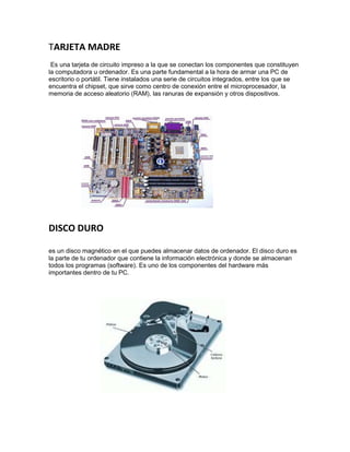 TARJETA MADRE
Es una tarjeta de circuito impreso a la que se conectan los componentes que constituyen
la computadora u ordenador. Es una parte fundamental a la hora de armar una PC de
escritorio o portátil. Tiene instalados una serie de circuitos integrados, entre los que se
encuentra el chipset, que sirve como centro de conexión entre el microprocesador, la
memoria de acceso aleatorio (RAM), las ranuras de expansión y otros dispositivos.
DISCO DURO
es un disco magnético en el que puedes almacenar datos de ordenador. El disco duro es
la parte de tu ordenador que contiene la información electrónica y donde se almacenan
todos los programas (software). Es uno de los componentes del hardware más
importantes dentro de tu PC.
 
