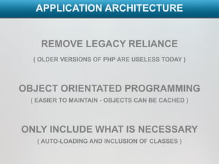 APPLICATION ARCHITECTURE


    REMOVE LEGACY RELIANCE
  ( OLDER VERSIONS OF PHP ARE USELESS TODAY )




OBJECT ORIENTATED PROGRAMMING
 ( EASIER TO MAINTAIN - OBJECTS CAN BE CACHED )



ONLY INCLUDE WHAT IS NECESSARY
   ( AUTO-LOADING AND INCLUSION OF CLASSES )
 
