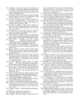 [10] T. Bl¨asing, L. Batyuk, A.-D. Schmidt, S. A. Camtepe, and 
S. Albayrak, “An Android Application Sandbox System 
for Suspicious Software Detection,” in Proceedings of the 
5th International Conference on Malicious and Unwanted 
Software (MALWARE), 2010. 
[11] C. Willems, T. Holz, and F. Freiling, “Toward Automated 
Dynamic Malware Analysis Using CWSandbox,” IEEE 
Security and Privacy, vol. 5, no. 2, 2007. 
[12] U. Bayer, C. Kruegel, and E. Kirda, “TTAnalyze: A 
Tool for Analyzing Malware,” in Proceedings of the 
15th European Institute for Computer Antivirus Research 
(EICAR) Annual Conference, 2006. 
[13] M. Egele, T. Scholte, E. Kirda, and C. Kruegel, “A 
Survey on Automated Dynamic Malware Analysis Tech-niques 
and Tools,” ACM Computing Surveys Journal, 
vol. 44, no. 2, 2012. 
[14] D. Maslennikov, “First SMS Trojan for Android,” 
https://www.securelist.com/en/blog/2254/First SMS 
Trojan for Android, August 2010. 
[15] Alcatel-Lucent, “Kindsight Security Labs Malware Re-port 
- Q2 2013,” http://www.kindsight.net/sites/default/ 
files/Kindsight-Q2-2013-Malware-Report.pdf, Jul. 2013. 
[16] Trend Micro, “TrendLabs 2Q 2013 Security 
Roundup,” http://www.trendmicro.com/cloud-content/ 
us/pdfs/security-intelligence/reports/rpt-2q- 
2013-trendlabs-security-roundup.pdf, August 2013. 
[17] D. Maslennikov, “Zeus-in-the-Mobile — Facts and The-ories,” 
http://www.securelist.com/en/analysis/204792194, 
October 2011. 
[18] Juniper Networks, “Juniper Networks Third Annual 
Mobile Threats Report,” http://www.juniper.net/us/en/ 
local/pdf/additional-resources/jnpr-2012-mobile-threats-report. 
pdf, June 2013. 
[19] W. Zhou, Y. Zhou, X. Jiang, and P. Ning, “Detecting 
Repackaged Smartphone Applications in Third-Party An-droid 
Marketplaces,” in Proceedings of the 2nd ACM 
Conference on Data and Application Security and Pri-vacy 
(CODASPY), 2012. 
[20] A. Bibat, “GGTracker Malware Hides As Android 
Market,” http://www.androidauthority.com/ggtracker-malware- 
hides-as-android-market-17281/, June 2011. 
[21] H. Yao and D. Shin, “Towards Preventing QR Code 
Based Attacks on Android Phone Using Security Warn-ings,” 
in Proceedings of the 8th ACM Symposium on 
Information, Computer and Communications Security 
(ASIACCS), 2013. 
[22] Google, “Android Developers: Platform Versions,” http: 
//developer.android.com/about/dashboards/index.html. 
[23] “RageAgainstTheCage,” http://thesnkchrmr.wordpress. 
com/2011/03/24/rageagainstthecage/, 2011. 
[24] “udev Exploit (exploid),” http://thesnkchrmr.wordpress. 
com/2011/03/27/udev-exploit-exploid, 2011. 
[25] “zergRush,” http://github.com/revolutionary/zergRush. 
[26] Y. Zhou and X. Jiang, “Dissecting Android Malware: 
Characterization and Evolution,” in Proceedings of the 
33rd Annual IEEE Symposium on Security and Privacy 
(SP), 2012. 
[27] “Contagio Mobile,” http://contagiominidump.blogspot. 
com. 
[28] “VirusShare,” http://www.virusshare.com. 
[29] “VirusTotal,” http://www.virustotal.com. 
[30] F. Maggi, A. Valdi, and S. Zanero, “AndroTotal: A Flex-ible, 
Scalable Toolbox and Service for Testing Mobile 
Malware Detectors,” in Proceedings of the 3rd ACM 
Workshop on Security and Privacy in Smartphones and 
Mobile Devices (SPSM), 2013. 
[31] A. Desnos and G. Gueguen, “Android: From Reversing 
to Decompilation,” in Black Hat Abu Dhabi, Dec. 2011. 
[32] W. Enck, D. Octeau, P. McDaniel, and S. Chaudhuri, “A 
Study of Android Application Security,” in Proceedings 
of the 20th USENIX Security Symposium, 2011. 
[33] D. Octeau, W. Enck, and P. McDaniel, “The ded Decom-piler,” 
Network and Security Research Center, Depart-ment 
of Computer Science and Engineering, Pennsylva-nia 
State University, University Park, PA, USA, Tech. 
Rep. NAS-TR-0140-2010, Sep. 2010. 
[34] T. Garfinkel and M. Rosenblum, “A Virtual Machine In-trospection 
Based Architecture for Intrusion Detection,” 
in Proceedings of the 10th Annual Network  Distributed 
System Security Symposium (NDSS), 2003. 
[35] T. Raffetseder, C. Kruegel, and E. Kirda, “Detecting Sys-tem 
Emulators,” in Proceedings of the 10th Information 
Security Conference (ISC), 2007. 
[36] W. Enck, P. Gilbert, B.-G. Chunn, L. P. Cox, J. Jung, 
P. McDaniel, and A. N. Sheth, “TaintDroid: An 
Information-Flow Tracking System for Realtime Privacy 
Monitoring on Smartphones,” in Proceedings of the 9th 
USENIX Symposium on Operating Systems Design and 
Implementation (OSDI), 2010. 
[37] G. Sarwar, O. Mehani, R. Boreli, and M. A. Kaafar, “On 
the Effectiveness of Dynamic Taint Analysis for Pro-tecting 
Against Private Information Leaks on Android-based 
Devices,” in Proceedings of the 10th International 
Conference on Security and Cryptography (SECRYPT), 
2013. 
[38] Y. Zhang, M. Yang, B. Xu, Z. Yang, G. Gu, P. Ning, 
X. Wang, and B. Zang, “Vetting Undesirable Behaviors 
in Android Apps with Permission Use Analysis,” in 
Proceedings of the 20th ACM Conference on Computer 
and Communications Security (CCS), 2013. 
[39] “DroidBox: An Android Application Sandbox for Dy-namic 
Analysis,” https://code.google.com/p/droidbox/. 
[40] T. Eder, M. Rodler, D. Vymazal, and M. Zeilinger, 
“ANANAS - A Framework For Analyzing Android Ap-plications,” 
in Proceedings on the 1st International Work-shop 
on Emerging Cyberthreats and Countermeasures 
(ECTCM), 2013. 
[41] L. K. Yan and H. Yin, “DroidScope: Seamlessly Recon-structing 
the OS and Dalvik Semantic Views for Dynamic 
Android Malware Analysis,” in Proceedings of the 21st 
USENIX Security Symposium, 2012. 
[42] L. Weichselbaum, M. Neugschwandtner, M. Lindor-fer, 
Y. Fratantonio, V. van der Veen, and C. Platzer, 
“Andrubis: Android Malware Under The Magnifying 
Glass,” Vienna University of Technology, Tech. Rep. TR-ISECLAB- 
0414-001, 2014. 
[43] V. van der Veen, “Dynamic Analysis of Android Mal-ware,” 
Internet  Web Technology Master thesis, VU 
University Amsterdam, 2013. 
[44] M. Spreitzenbarth, F. Freiling, F. Echtler, T. Schreck, and 
J. Hoffmann, “Mobile-Sandbox: Having a Deeper Look 
into Android Applications,” in Proceedings of the 28th 
Annual ACM Symposium on Applied Computing (SAC), 
2013. 
 