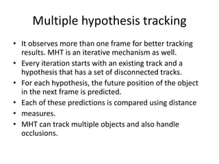 Multiple hypothesis tracking
• It observes more than one frame for better tracking
results. MHT is an iterative mechanism as well.
• Every iteration starts with an existing track and a
hypothesis that has a set of disconnected tracks.
• For each hypothesis, the future position of the object
in the next frame is predicted.
• Each of these predictions is compared using distance
• measures.
• MHT can track multiple objects and also handle
occlusions.
 