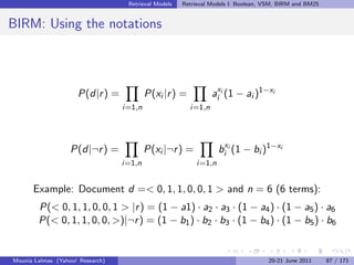 Retrieval Models   Retrieval Models I: Boolean, VSM, BIRM and BM25


BIRM: Using the notations



                     P(d|r ) =            P(xi |r ) =           aixi (1 − ai )1−xi
                                  i=1,n                 i=1,n




                   P(d|¬r ) =             P(xi |¬r ) =            bixi (1 − bi )1−xi
                                  i=1,n                   i=1,n


      Example: Document d =< 0, 1, 1, 0, 0, 1 > and n = 6 (6 terms):
        P(< 0, 1, 1, 0, 0, 1 > |r ) = (1 − a1) · a2 · a3 · (1 − a4 ) · (1 − a5 ) · a6
        P(< 0, 1, 1, 0, 0, >)|¬r ) = (1 − b1 ) · b2 · b3 · (1 − b4 ) · (1 − b5 ) · b6


Mounia Lalmas (Yahoo! Research)                                                    20-21 June 2011      87 / 171
 