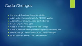 Code Changes
 Use only SQL Database features available
 Add transient failure retry logic for ADO.NET queries
 Add HrdClient for Azure Access Control Service
 Rewrite URLs for Azure CDN
 Code to read/write images from Blob Storage
 Code to handle HTTP or queue message from scheduled task
 Handle Storage Queue or Service Bus Queue messages
 Move Windows Service code to Worker Role
 