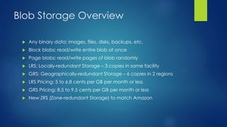 Blob Storage Overview
 Any binary data: images, files, disks, backups, etc.
 Block blobs: read/write entire blob at once
 Page blobs: read/write pages of blob randomly
 LRS: Locally-redundant Storage – 3 copies in same facility
 GRS: Geographically-redundant Storage – 6 copies in 2 regions
 LRS Pricing: 5 to 6.8 cents per GB per month or less
 GRS Pricing: 8.5 to 9.5 cents per GB per month or less
 New ZRS (Zone-redundant Storage) to match Amazon
 