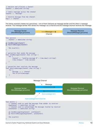 10Use Go for System Programming, Distributed Systems and Cloud Workloads	 Mphasis
// Declare and allocate a channel
channel := make(chan string)
// Send a message across the channel
channel <- "message"
// Receive message from the channel
msg:= <- channel
The below example creates two goroutines – one of them behaves as message sender and the other is message
receiver. The message sender then sends the message via a channel and the message receiver receives the message.
Message Receiver
(ReceiveMessage goroutine)
Message Sender
(SendMessage goroutine)
Message
Channel
func main(){
	 channel := make(chan string)
go SendMessage(channel)    
go ReceiveMessage(channel)
	 fmt.Scanln();
}
// goroutine that sends the message
func SendMessage(channel chan string) {
	 for {
    	 channel <- "sending message @" + time.Now().String()
	 	 time.Sleep(2 * time.Second)    
	}
}
// goroutine that receives the message
func ReceiveMessage(channel chan string) {
    for {
message := <- channel
		fmt.Println(message)
}
}
Message Receiver
(ReceiveMessage goroutine)
Message Sender
(SendMessage goroutine)
Acknowledgement Channel
Message Channel
Acknowledgement
Message
func main() {
	 // Channel used to send the message from sender to receiver
	 msgChannel := make(chan string)
	 // Channel used to acknowledge the message receipt by receiver
	 ackChannel := make(chan string)
	 go SendMessage(msgChannel, ackChannel)
	 go ReceiveMessage(msgChannel, ackChannel)
	
	 fmt.Scanln()
}
 