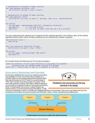 8Use Go for System Programming, Distributed Systems and Cloud Workloads	 Mphasis
Parallelism and concurrency are the key
elements in Go design
// Implementation of methods of Human interface
func (emp Employee) Walk(miles int){
	 fmt.Println("I can walk", miles, "miles")
}
// Implementation of methods of Human interface
func (emp Employee) Talk(){
	 fmt.Println("I can talk. My name is", emp.name, "and I am a", emp.designation)
}
func main(){
	 var emp Human = Employee{name:"Rob Pike", designation:"Architect"}	
	 emp.Walk(10)	 // I can walk 10 miles
	 emp.Talk()	 // I can talk. My name is Rob Pike and I am a Architect
}
The type implementing the interface has to implement all the methods specified in the interface. Also, all the method
signatures should match. If both of these conditions are not matched then compiler complains -
type Contractor struct {
	 name string
}
func (cont Contractor) Walk(miles string){
	 fmt.Println("I can walk", miles, "miles")
}
func main(){
	 var cont Human = Contractor{name:"John Smith"}	
	 cont.Walk("7")
}
Go compiler throws the following error for the above example –
cannot use Contractor literal (type Contractor) as type Human in assignment:
	 Contractor does not implement Human (missing Talk method)
cannot use "7" (type string) as type int in argument to cont.Walk
Concurrency (Goroutines and Channels)
Go has been designed from ground up, keeping concurrency
and parallelism in mind. Go’s concurrency is based on a
concept called Communicating Sequential Processes (CSP)
that was introduced by C.A.R. Hoare in a seminal paper in
1978. CSP is similar to the Actor model of currency, which
was made popular by Erlang. CSP takes a different approach
to concurrency, compared to thread / lock based concurrency.
While in thread based concurrency, multiple threads use
shared memory to communicate among themselves, in CSP,
concurrent processes or actor or routines use message passing to communicate. They do not use shared memory thus
avoiding synchronization and synchronization primitive (lock, mutex, monitor, semaphore etc) related issue.
Thread 1
read and write read and write
Thread 2 Thread 3
Shared Memory
Thread based concurrency model with shared memory
 