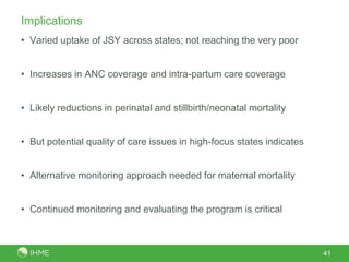 ImplicationsVaried uptake of JSY across states; not reaching the very poorIncreases in ANC coverage and intra-partum care coverageLikely reductions in perinatal and stillbirth/neonatal mortalityBut potential quality of care issues in high-focus states indicatesAlternative monitoring approach needed for maternal mortalityContinued monitoring and evaluating the program is critical41