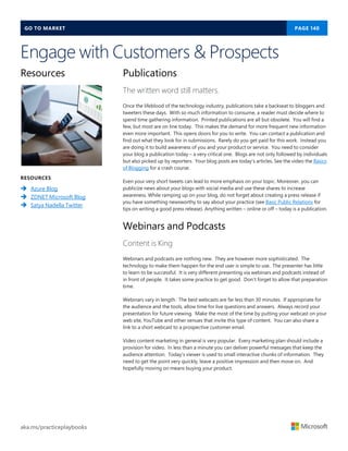 GO TO MARKET PAGE 140
aka.ms/practiceplaybooks
Engage with Customers & Prospects
Resources
RESOURCES
 Azure Blog
 ZDNET Microsoft Blog
 Satya Nadella Twitter
Publications
The written word still matters.
Once the lifeblood of the technology industry, publications take a backseat to bloggers and
tweeters these days. With so much information to consume, a reader must decide where to
spend time gathering information. Printed publications are all but obsolete. You will find a
few, but most are on line today. This makes the demand for more frequent new information
even more important. This opens doors for you to write. You can contact a publication and
find out what they look for in submissions. Rarely do you get paid for this work. Instead you
are doing it to build awareness of you and your product or service. You need to consider
your blog a publication today – a very critical one. Blogs are not only followed by individuals
but also picked up by reporters. Your blog posts are today’s articles. See the video the Basics
of Blogging for a crash course.
Even your very short tweets can lead to more emphasis on your topic. Moreover, you can
publicize news about your blogs with social media and use these shares to increase
awareness. While ramping up on your blog, do not forget about creating a press release if
you have something newsworthy to say about your practice (see Basic Public Relations for
tips on writing a good press release). Anything written – online or off – today is a publication.
Webinars and Podcasts
Content is King
Webinars and podcasts are nothing new. They are however more sophisticated. The
technology to make them happen for the end user is simple to use. The presenter has little
to learn to be successful. It is very different presenting via webinars and podcasts instead of
in front of people. It takes some practice to get good. Don’t forget to allow that preparation
time.
Webinars vary in length. The best webcasts are far less than 30 minutes. If appropriate for
the audience and the tools, allow time for live questions and answers. Always record your
presentation for future viewing. Make the most of the time by putting your webcast on your
web site, YouTube and other venues that invite this type of content. You can also share a
link to a short webcast to a prospective customer email.
Video content marketing in general is very popular. Every marketing plan should include a
provision for video. In less than a minute you can deliver powerful messages that keep the
audience attention. Today’s viewer is used to small interactive chunks of information. They
need to get the point very quickly, leave a positive impression and then move on. And
hopefully moving on means buying your product.
 