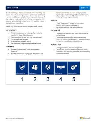 GO TO MARKET PAGE 144
aka.ms/practiceplaybooks
Nurture marketing is often associated with email marketing. It is
related. However, nurturing customers is not simply sending out
a generic email blast periodically. Nurturing is understanding of
your customer needs and behaviors. Nurturing is ensuring the
customer gets just what they need when they need it to make a
buying decision in your favor.
The five keys to successfully nurture prospects are as follows:
AUTHENTICITY
 There is no substitute for knowing what it is like to
stand in the shoes of your customer
 You must sound like you have true business insight
 The language you use is key
 A vertical focus is usually critical
 Get this wrong and your message will be ignored
RELEVANCE
 Speak to known business pains (as opposed to
technical)
 Speak to where in the buying cycle the prospect is at
 Remain consistent to your core value proposition
 Speak to the emotional triggers (focus on the “why”)
including fear, gain/greed, curiosity
VARIETY
 “Feed” the prospect’s hunger for information
 Find the right cadence and frequency
 Do not overwhelm or they will unsubscribe
FOLLOW-UP
 The handoff to sales is critical, but it must happen at
the right time
 Track buyer engagement to determine optimum
timing by monitoring the frequency of interaction and
the level of interest based on lead scoring
AUTOMATION
 Timing, consistency, and frequency matter
 The only way to ensure the thoroughness of timing,
consistency and frequency is with the use of marketing
automation software
 