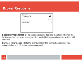 15
Broker Resposne
Session Present flag : The session present flag tells the client whether the
broker already has a persistent session available from previous interactions with
the client.
Connect return code : tells the client whether the connection attempt was
successful or not. ( 0 = connection accepted )
 